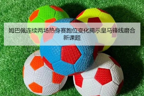 姆巴佩连续两场热身赛跑位变化揭示皇马锋线磨合新课题